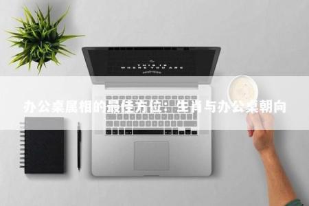办公桌属相的最佳方位：生肖与办公桌朝向